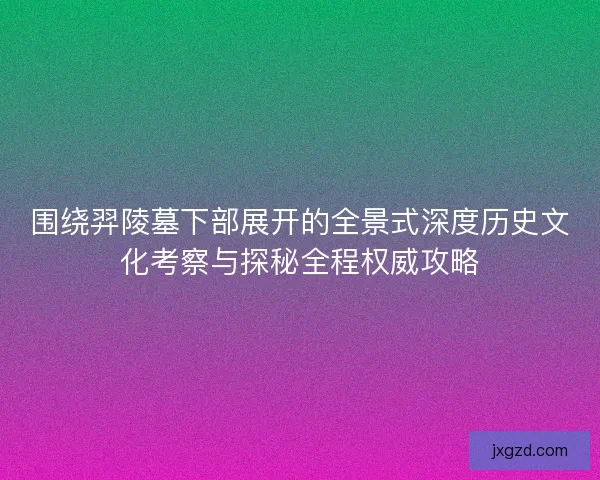 围绕羿陵墓下部展开的全景式深度历史文化考察与探秘全程权威攻略