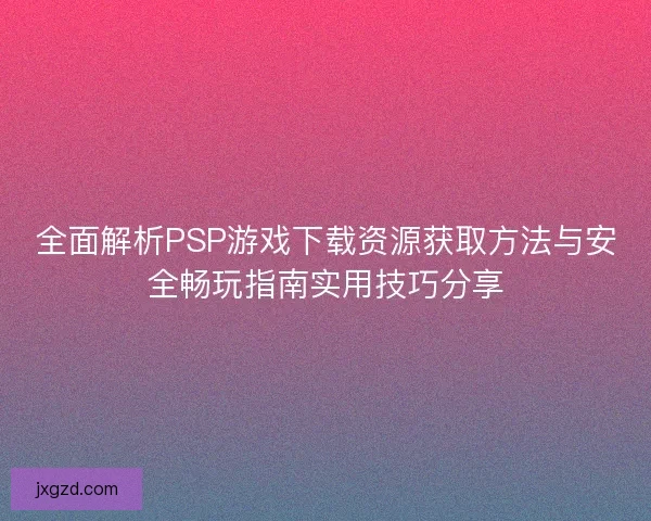 全面解析PSP游戏下载资源获取方法与安全畅玩指南实用技巧分享