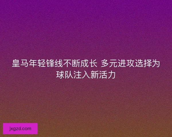 皇马年轻锋线不断成长 多元进攻选择为球队注入新活力