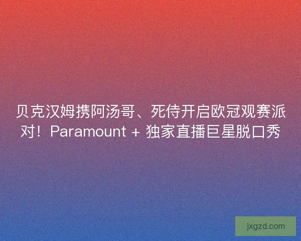 贝克汉姆携阿汤哥、死侍开启欧冠观赛派对！Paramount + 独家直播巨星脱口秀